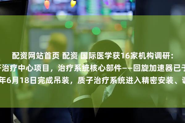 配资网站首页 配资 国际医学获16家机构调研:公司正在加快建设质子治疗中心项目,治疗系统核心部件——回旋加速器已于2024年6月18日完成吊装,质子治疗系统进入精密安装、调试和验收阶段(附调研问答)