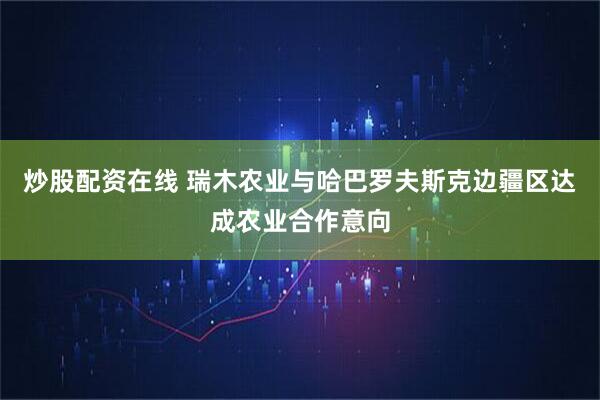 炒股配资在线 瑞木农业与哈巴罗夫斯克边疆区达成农业合作意向