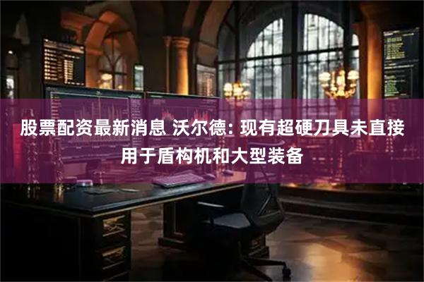 股票配资最新消息 沃尔德: 现有超硬刀具未直接用于盾构机和大型装备
