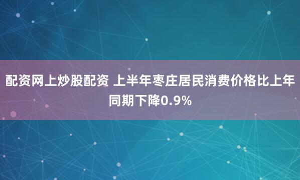 配资网上炒股配资 上半年枣庄居民消费价格比上年同期下降0.9%