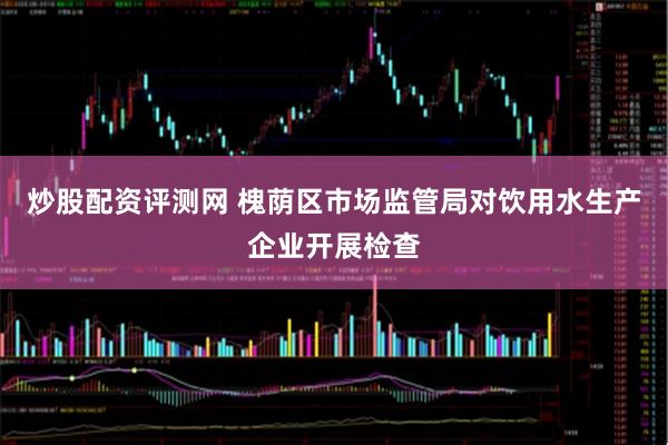 炒股配资评测网 槐荫区市场监管局对饮用水生产企业开展检查