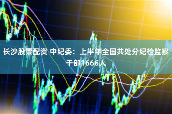 长沙股票配资 中纪委：上半年全国共处分纪检监察干部1666人