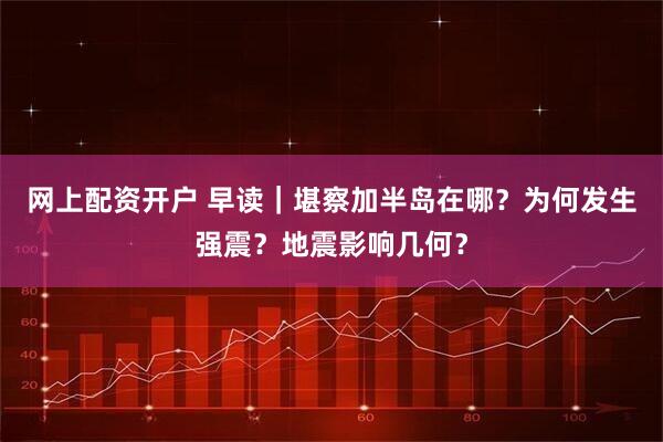 网上配资开户 早读｜堪察加半岛在哪？为何发生强震？地震影响几何？