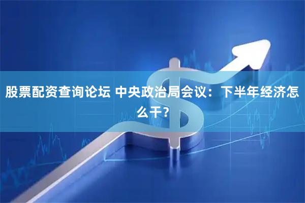 股票配资查询论坛 中央政治局会议：下半年经济怎么干？