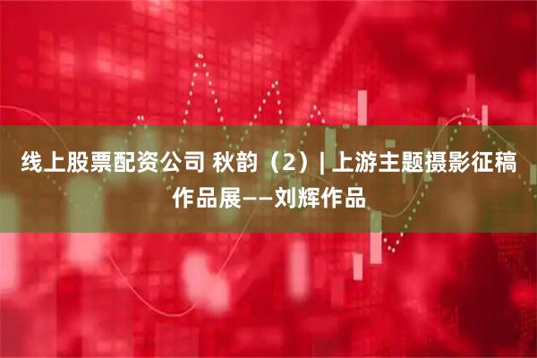线上股票配资公司 秋韵（2）| 上游主题摄影征稿作品展——刘辉作品