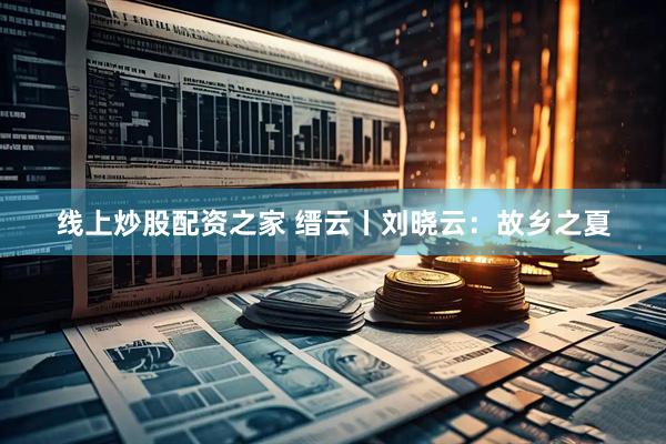 线上炒股配资之家 缙云丨刘晓云：故乡之夏