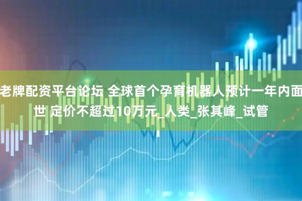 老牌配资平台论坛 全球首个孕育机器人预计一年内面世 定价不超过10万元_人类_张其峰_试管