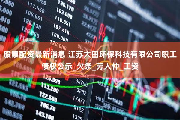 股票配资最新消息 江苏大田环保科技有限公司职工债权公示_欠条_劳人仲_工资