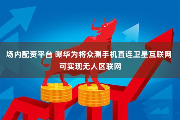 场内配资平台 曝华为将众测手机直连卫星互联网 可实现无人区联网