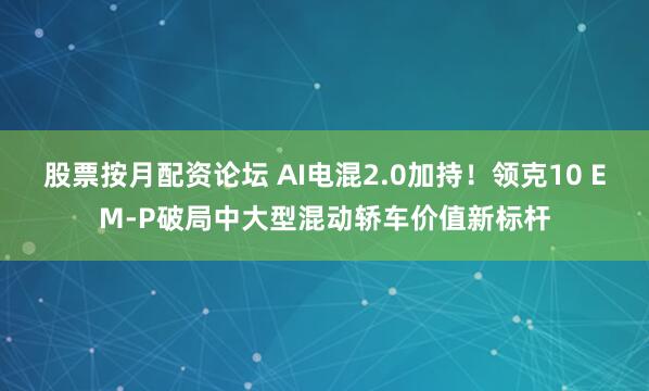 股票按月配资论坛 AI电混2.0加持！领克10 EM-P破局中大型混动轿车价值新标杆
