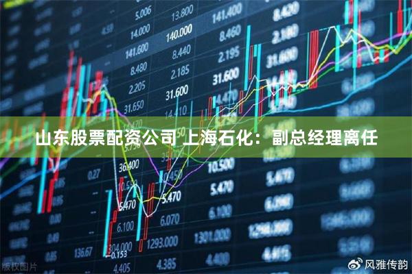 山东股票配资公司 上海石化：副总经理离任