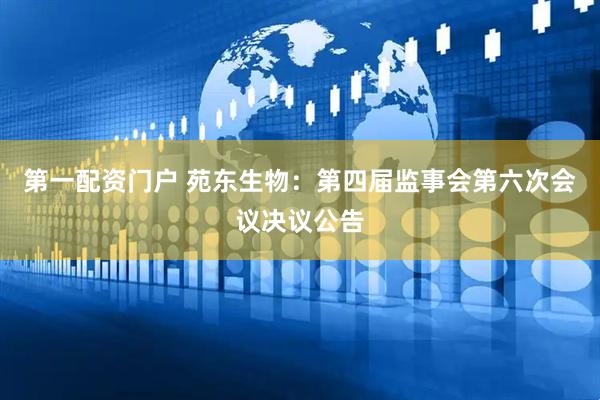 第一配资门户 苑东生物：第四届监事会第六次会议决议公告