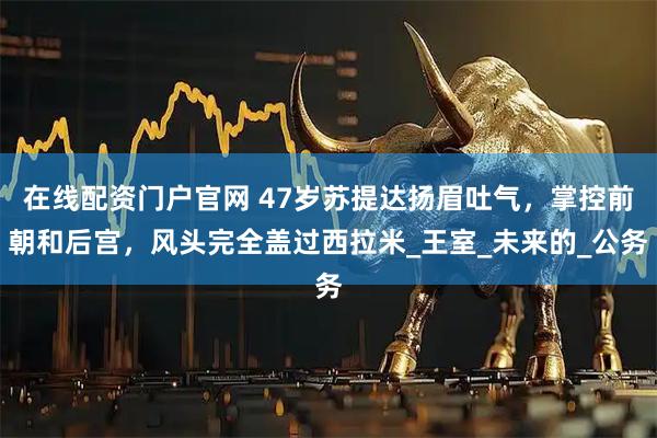 在线配资门户官网 47岁苏提达扬眉吐气，掌控前朝和后宫，风头完全盖过西拉米_王室_未来的_公务