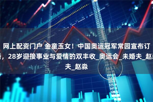 网上配资门户 金童玉女！中国奥运冠军常园宣布订婚，28岁迎接事业与爱情的双丰收_奥运会_未婚夫_赵淼