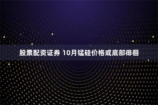 股票配资证券 10月锰硅价格或底部徘徊