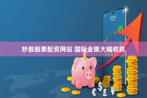 炒股股票配资网站 国际金银大幅收跌