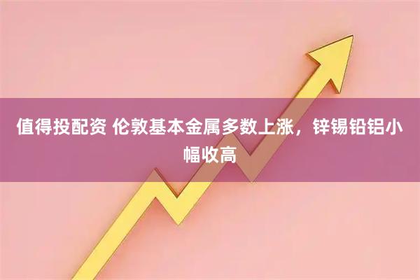 值得投配资 伦敦基本金属多数上涨，锌锡铅铝小幅收高