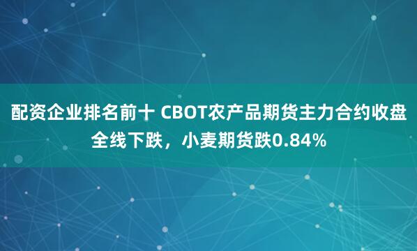 配资企业排名前十 CBOT农产品期货主力合约收盘全线下跌，小麦期货跌0.84%