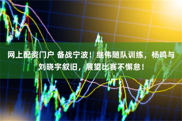 网上配资门户 备战宁波！继伟随队训练，杨鸣与刘晓宇叙旧，展望比赛不懈怠！