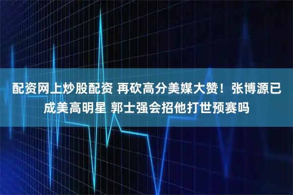 配资网上炒股配资 再砍高分美媒大赞！张博源已成美高明星 郭士强会招他打世预赛吗