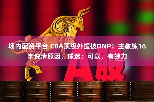 场内配资平台 CBA顶级外援被DNP！主教练16字说清原因，球迷：可以，有魄力