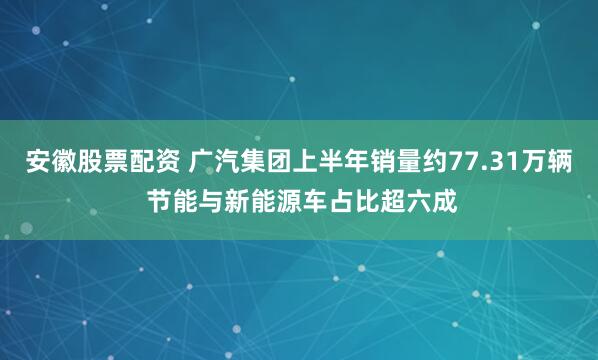 安徽股票配资 广汽集团上半年销量约77.31万辆 节能与新能源车占比超六成