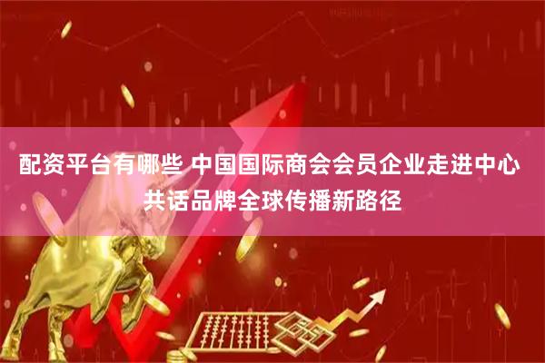 配资平台有哪些 中国国际商会会员企业走进中心 共话品牌全球传播新路径