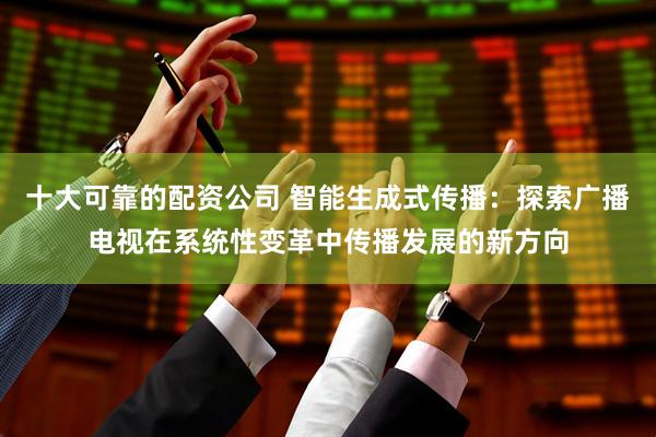 十大可靠的配资公司 智能生成式传播：探索广播电视在系统性变革中传播发展的新方向